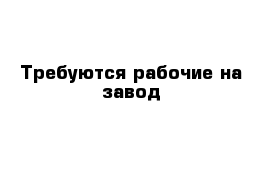 Требуются рабочие на завод